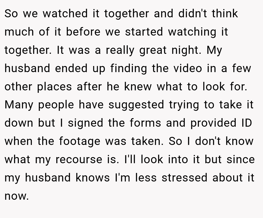 So we watched it together and didn't think much of it before we started watching it together. It was a really great night. My husband ended up finding the video in a few other places after he knew what to look for. Many people have suggested trying to take it down but I signed the forms and provided ID when the footage was taken. So I don't know what my recourse is. I'll look into it but since my husband knows I'm less stressed about it now.