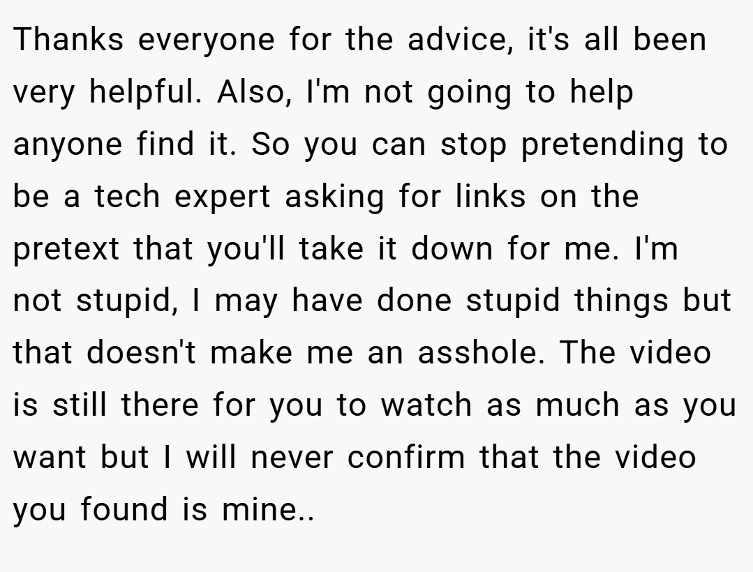 Thanks everyone for the advice, it's all been very helpful. Also, I'm not going to help anyone find it. So you can stop pretending to be a tech expert asking for links on the pretext that you'll take it down for me. I'm not stupid, I may have done stupid things but that doesn't make me an asshole. The video is still there for you to watch as much as you want but I will never confirm that the video you found is mine..