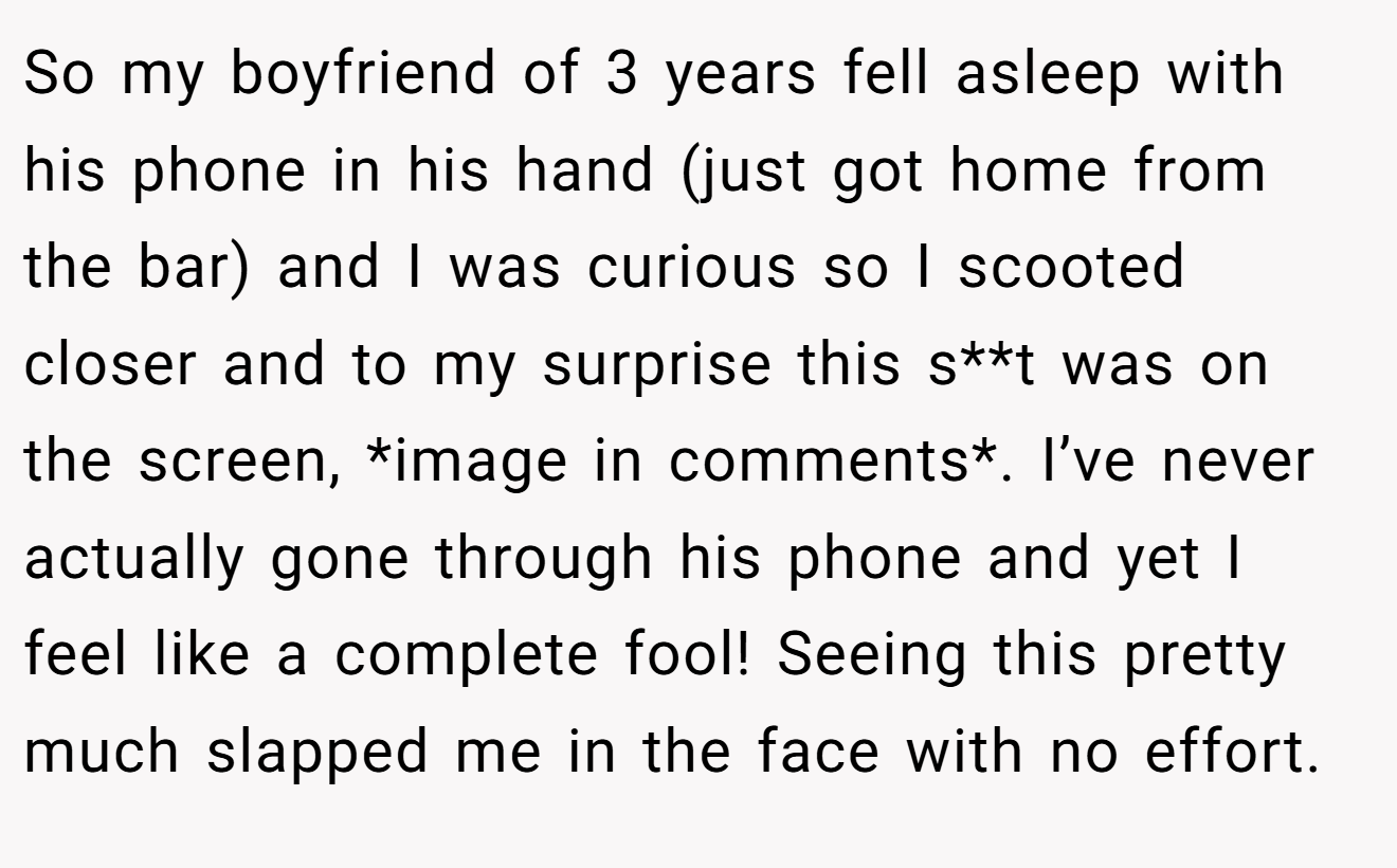 So my boyfriend of 3 years fell asleep with his phone in his hand (just got home from the bar) and I was curious so I scooted closer and to my surprise this s**t was on the screen, *image in comments*. I’ve never actually gone through his phone and yet I feel like a complete fool! Seeing this pretty much slapped me in the face with no effort.