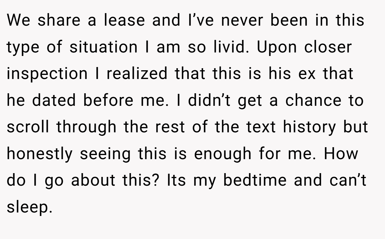 We share a lease and I’ve never been in this type of situation I am so livid. Upon closer inspection I realized that this is his ex that he dated before me. I didn’t get a chance to scroll through the rest of the text history but honestly seeing this is enough for me. How do I go about this? Its my bedtime and can’t sleep.