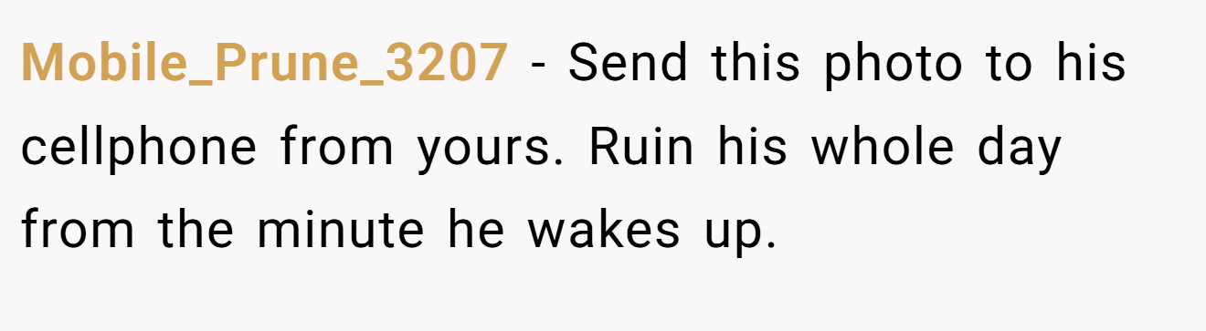 Mobile_Prune_3207 − Send this photo to his cellphone from yours. Ruin his whole day from the minute he wakes up.
