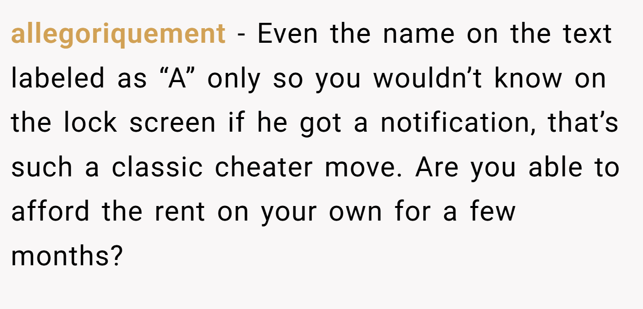 allegoriquement − Even the name on the text labeled as “A” only so you wouldn’t know on the lock screen if he got a notification, that’s such a classic cheater move. Are you able to afford the rent on your own for a few months?