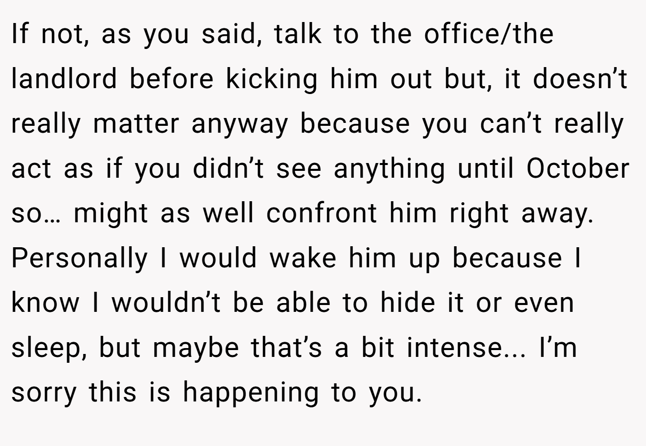 If not, as you said, talk to the office/the landlord before kicking him out but, it doesn’t really matter anyway because you can’t really act as if you didn’t see anything until October so… might as well confront him right away. Personally I would wake him up because I know I wouldn’t be able to hide it or even sleep, but maybe that’s a bit intense... I’m sorry this is happening to you.