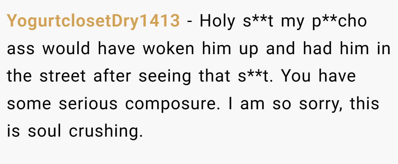 YogurtclosetDry1413 − Holy s**t my p**cho ass would have woken him up and had him in the street after seeing that s**t. You have some serious composure. I am so sorry, this is soul crushing.