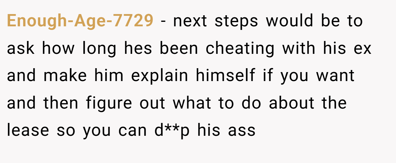 Enough-Age-7729 − next steps would be to ask how long hes been cheating with his ex and make him explain himself if you want and then figure out what to do about the lease so you can d**p his ass