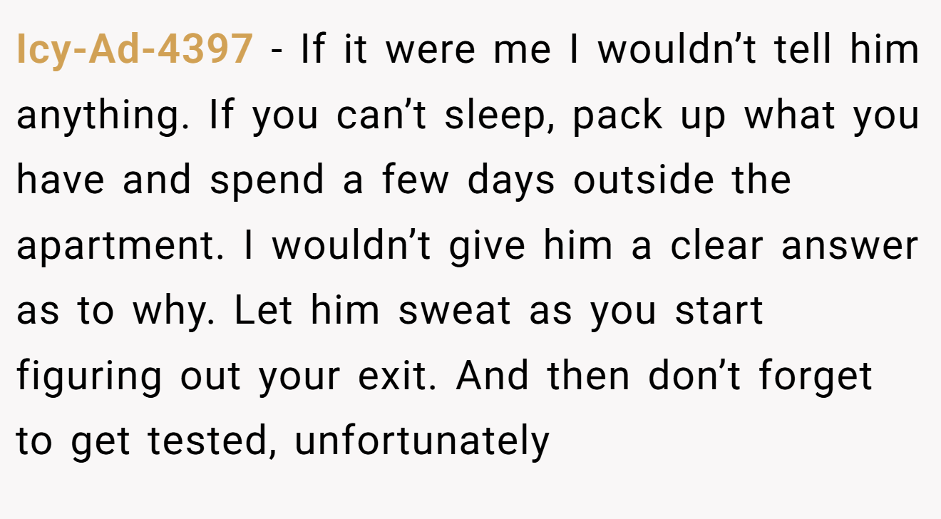 Icy-Ad-4397 − If it were me I wouldn’t tell him anything. If you can’t sleep, pack up what you have and spend a few days outside the apartment. I wouldn’t give him a clear answer as to why. Let him sweat as you start figuring out your exit. And then don’t forget to get tested, unfortunately 