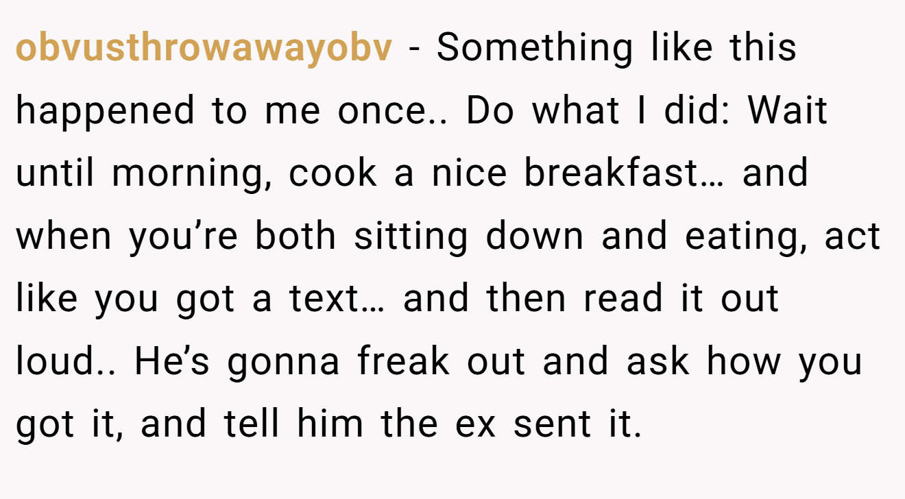 obvusthrowawayobv − Something like this happened to me once.. Do what I did: Wait until morning, cook a nice breakfast… and when you’re both sitting down and eating, act like you got a text… and then read it out loud.. He’s gonna freak out and ask how you got it, and tell him the ex sent it.