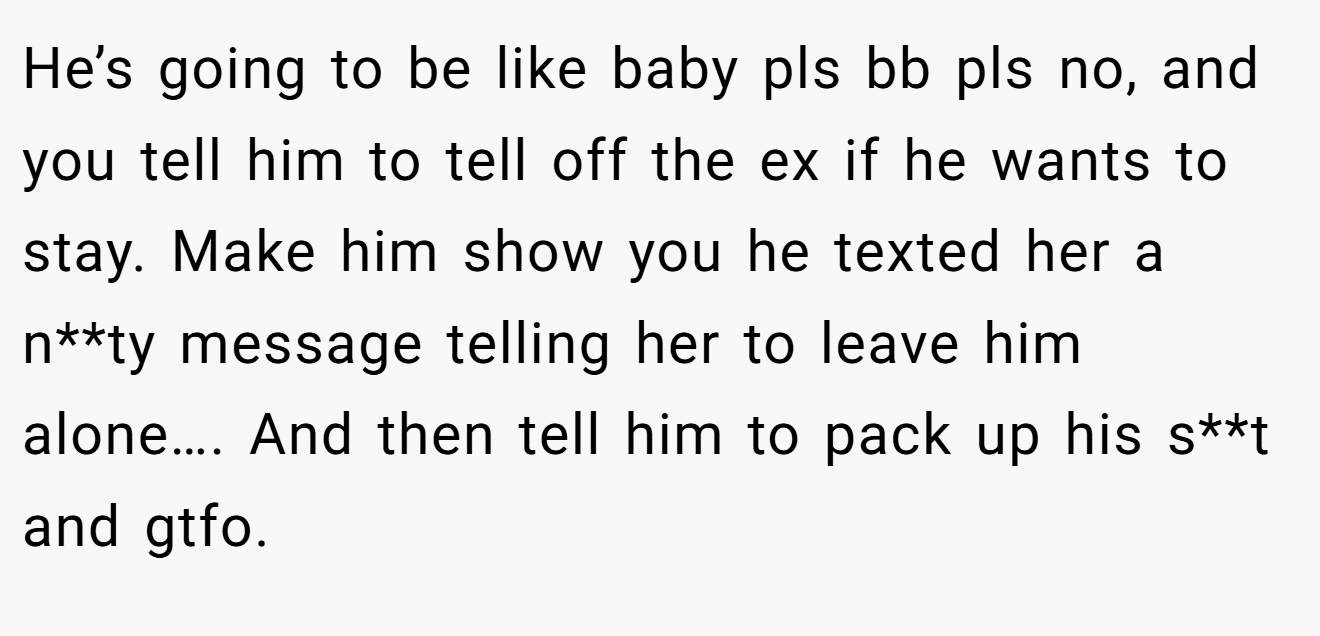 He’s going to be like baby pls bb pls no, and you tell him to tell off the ex if he wants to stay. Make him show you he texted her a n**ty message telling her to leave him alone…. And then tell him to pack up his s**t and gtfo.