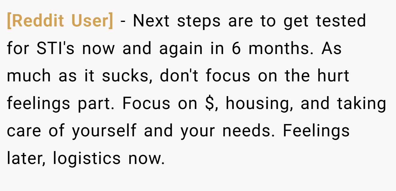 [Reddit User] − Next steps are to get tested for STI's now and again in 6 months. As much as it sucks, don't focus on the hurt feelings part. Focus on $, housing, and taking care of yourself and your needs. Feelings later, logistics now.