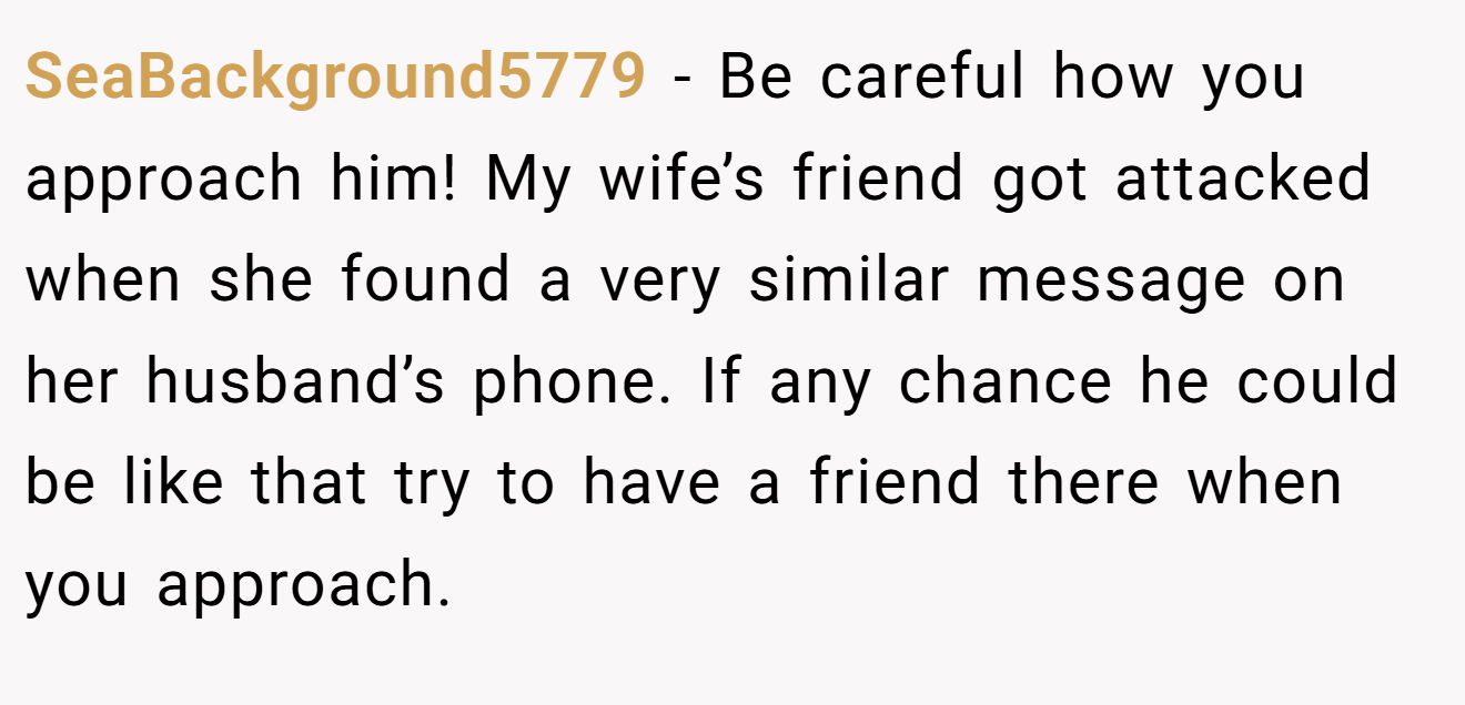 SeaBackground5779 − Be careful how you approach him! My wife’s friend got attacked when she found a very similar message on her husband’s phone. If any chance he could be like that try to have a friend there when you approach.