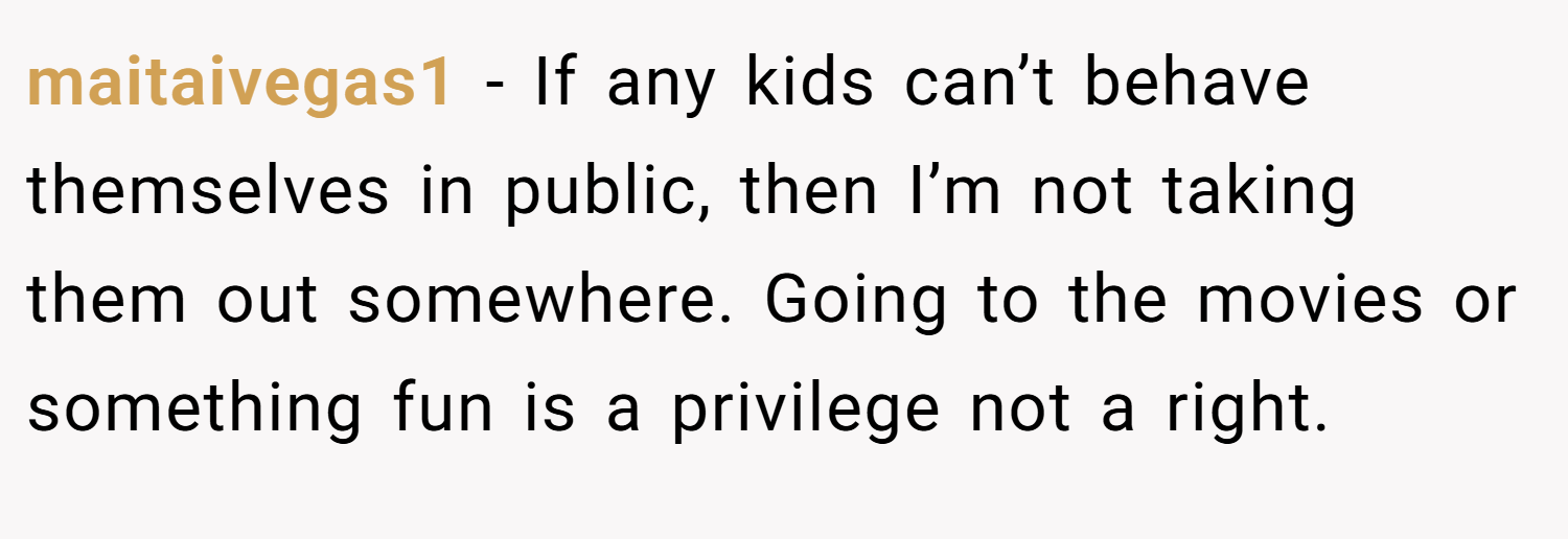 maitaivegas1 − If any kids can’t behave themselves in public, then I’m not taking them out somewhere. Going to the movies or something fun is a privilege not a right.