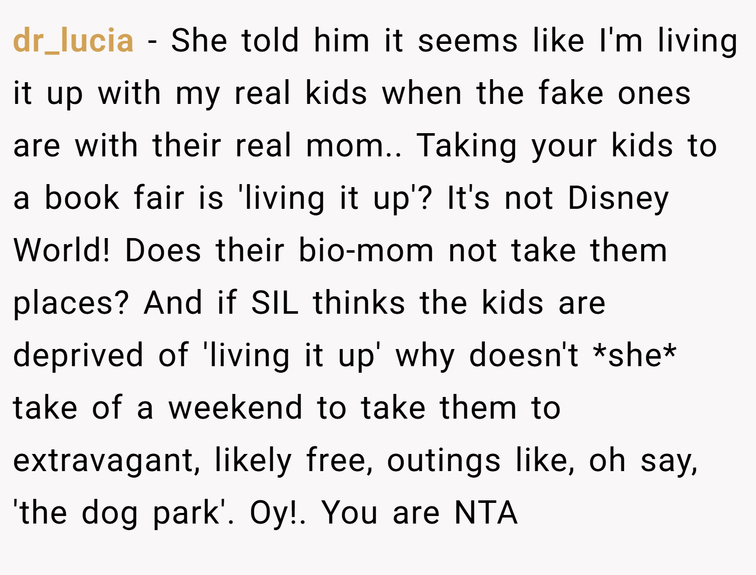dr_lucia − She told him it seems like I'm living it up with my real kids when the fake ones are with their real mom.. Taking your kids to a book fair is 'living it up'? It's not Disney World! Does their bio-mom not take them places? And if SIL thinks the kids are deprived of 'living it up' why doesn't *she* take of a weekend to take them to extravagant, likely free, outings like, oh say, 'the dog park'. Oy!. You are NTA