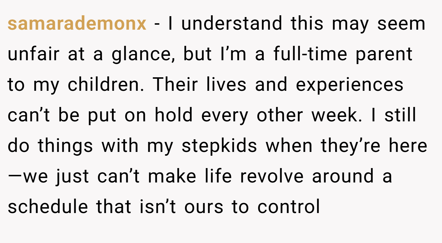 samarademonx − I understand this may seem unfair at a glance, but I’m a full-time parent to my children. Their lives and experiences can’t be put on hold every other week. I still do things with my stepkids when they’re here—we just can’t make life revolve around a schedule that isn’t ours to control