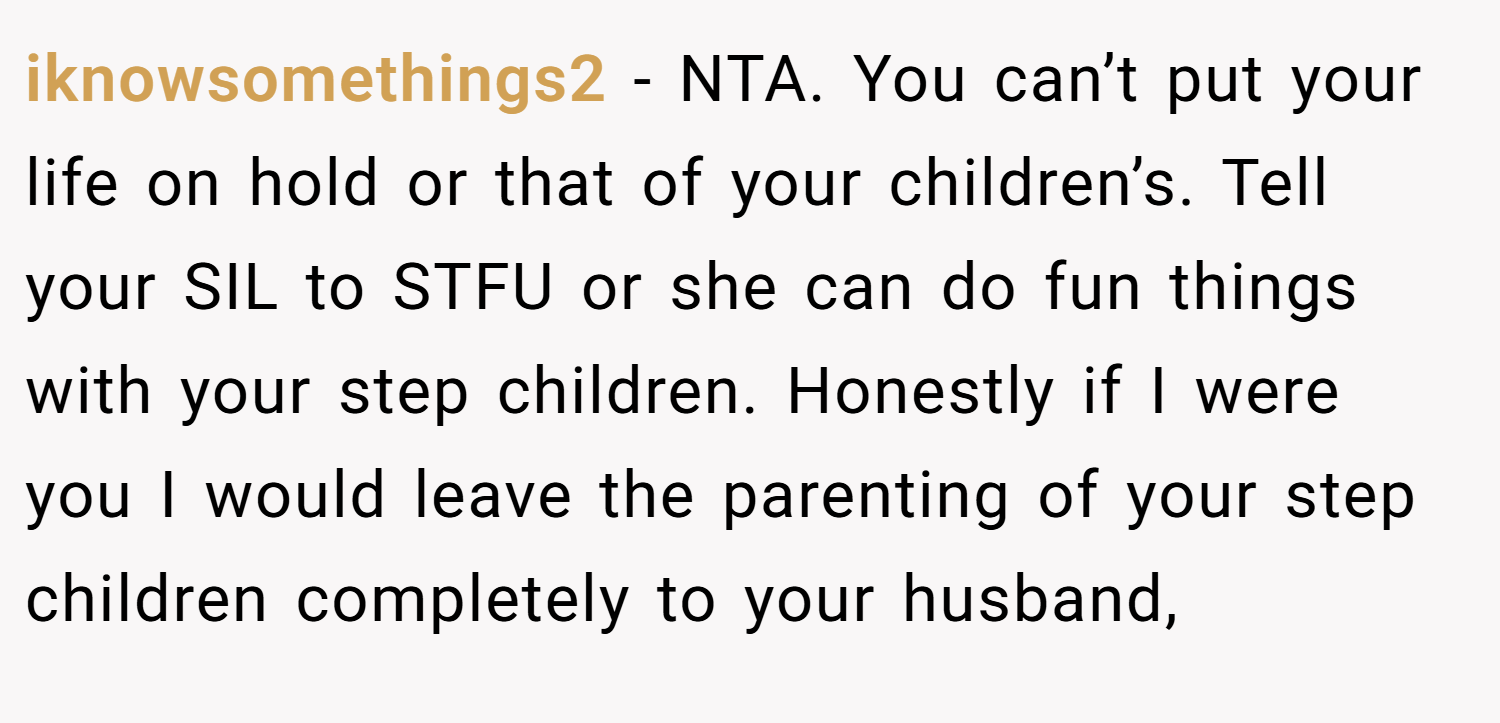 iknowsomethings2 − NTA. You can’t put your life on hold or that of your children’s. Tell your SIL to STFU or she can do fun things with your step children. Honestly if I were you I would leave the parenting of your step children completely to your husband,