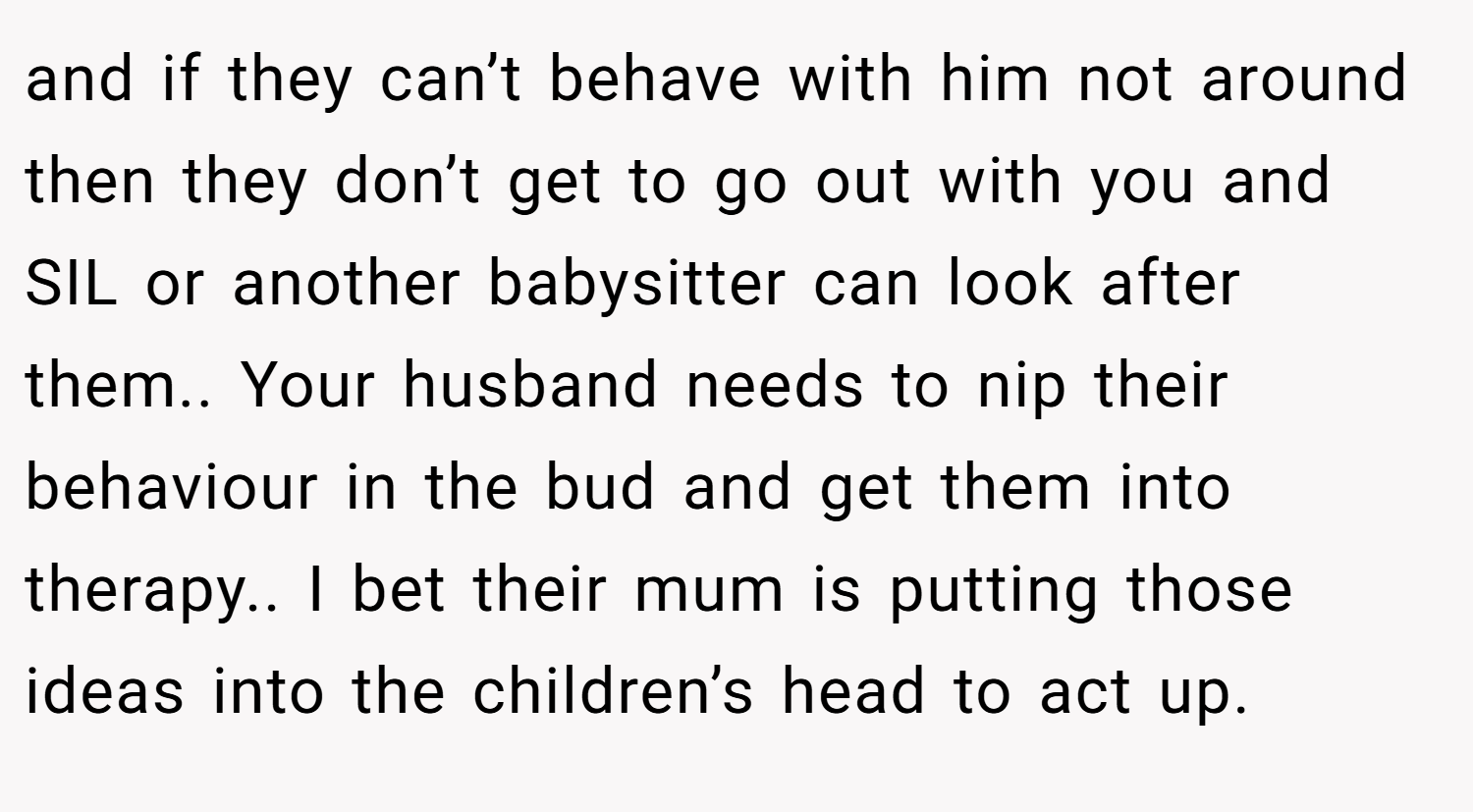 and if they can’t behave with him not around then they don’t get to go out with you and SIL or another babysitter can look after them.. Your husband needs to nip their behaviour in the bud and get them into therapy.. I bet their mum is putting those ideas into the children’s head to act up.