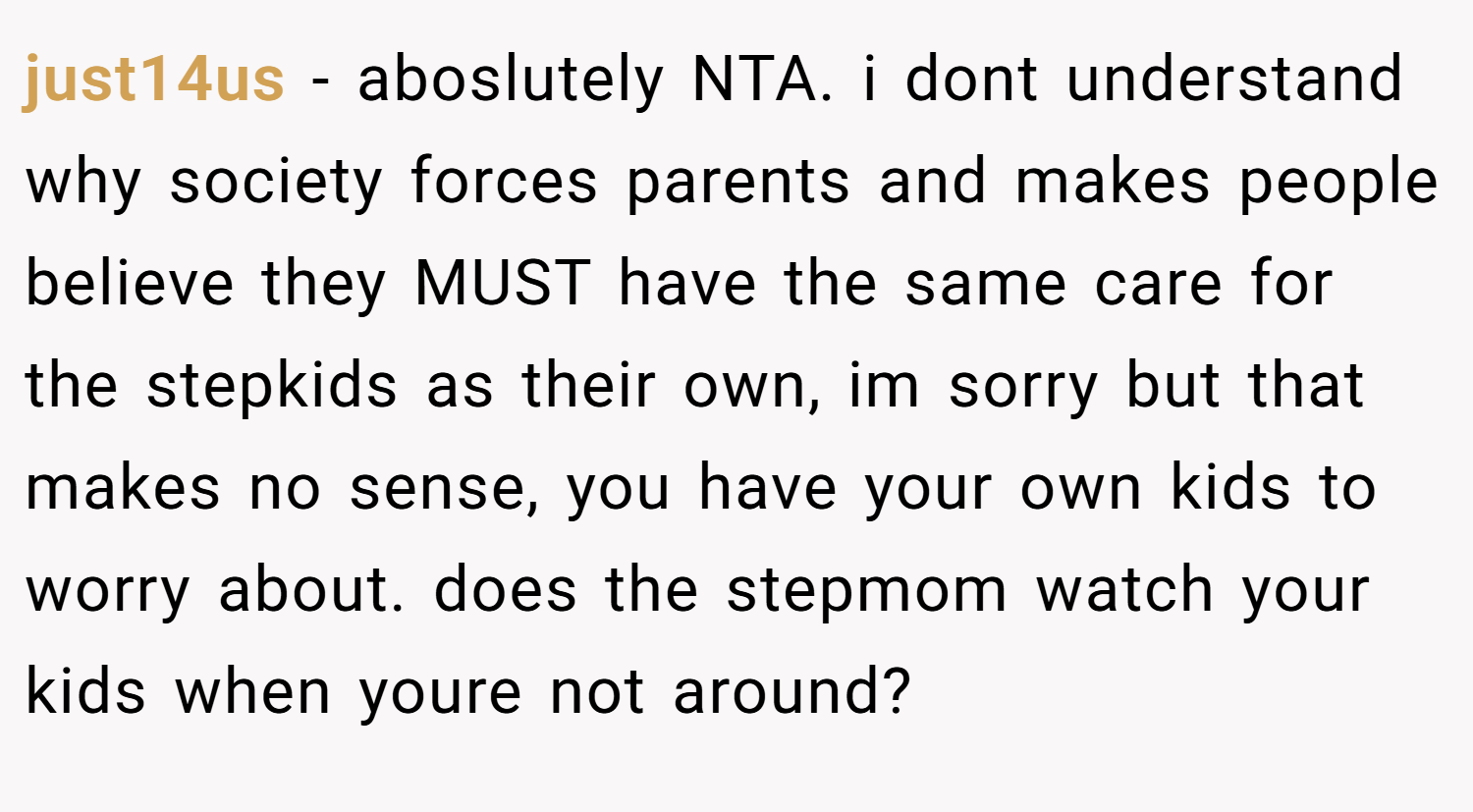 just14us − aboslutely NTA. i dont understand why society forces parents and makes people believe they MUST have the same care for the stepkids as their own, im sorry but that makes no sense, you have your own kids to worry about. does the stepmom watch your kids when youre not around?
