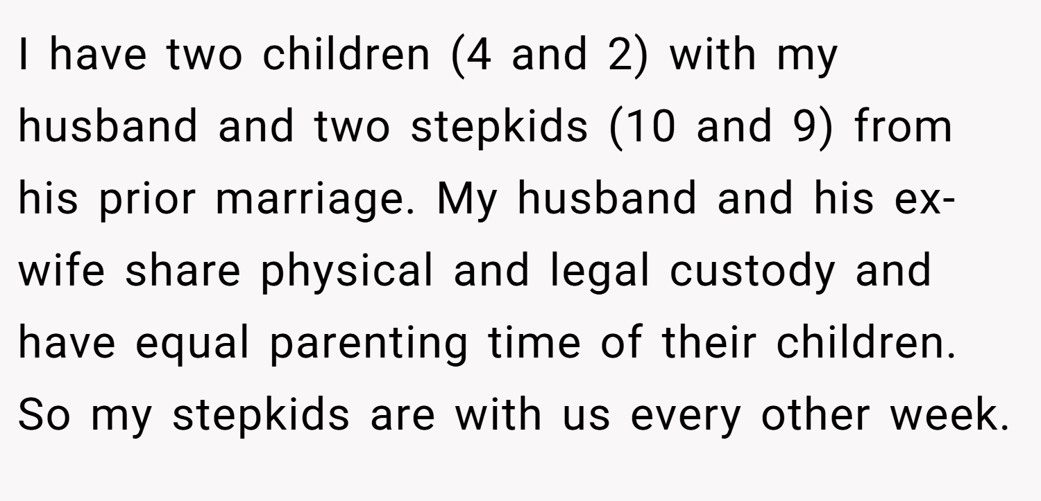 I have two children (4 and 2) with my husband and two stepkids (10 and 9) from his prior marriage. My husband and his ex-wife share physical and legal custody and have equal parenting time of their children. So my stepkids are with us every other week.