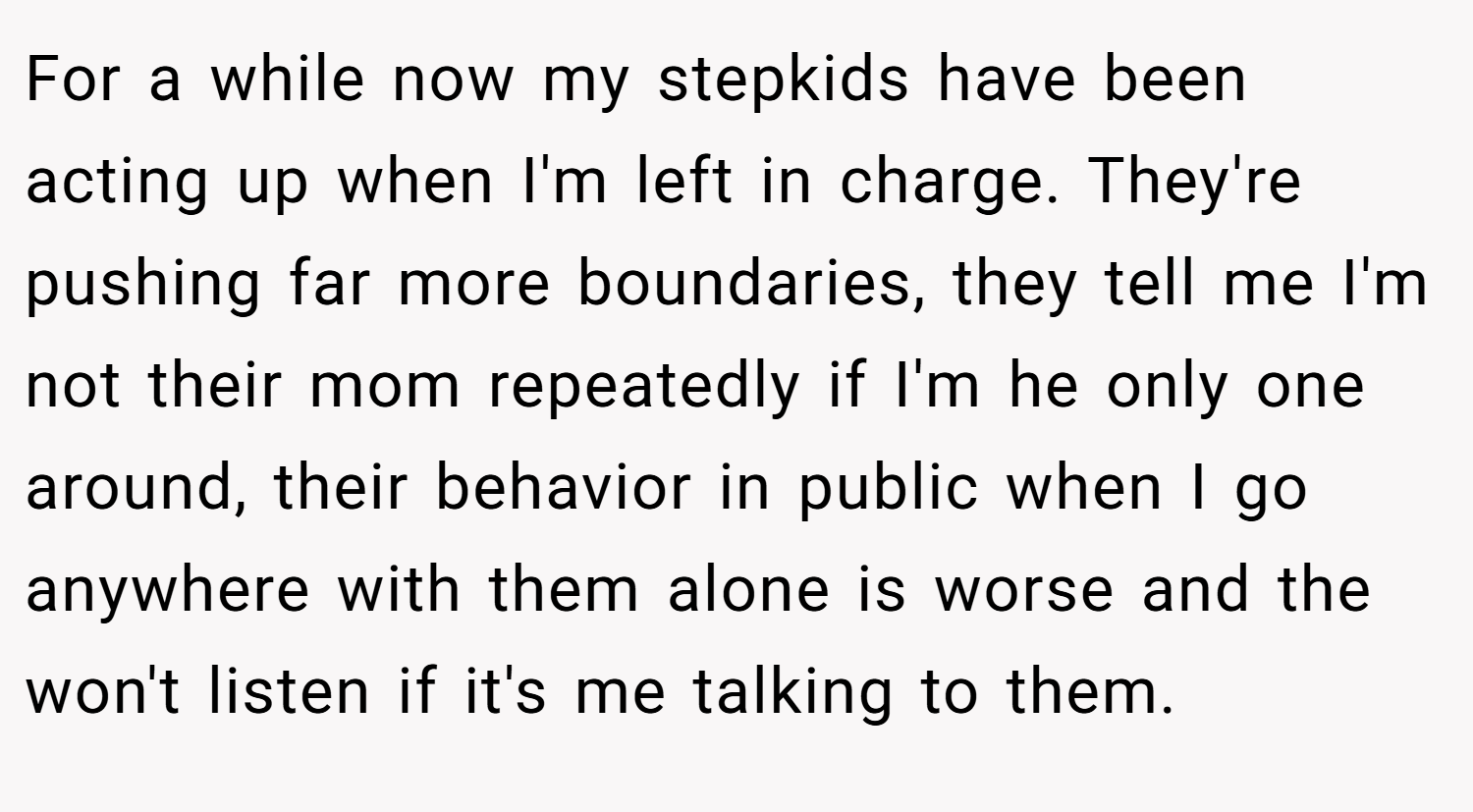 For a while now my stepkids have been acting up when I'm left in charge. They're pushing far more boundaries, they tell me I'm not their mom repeatedly if I'm he only one around, their behavior in public when I go anywhere with them alone is worse and the won't listen if it's me talking to them.