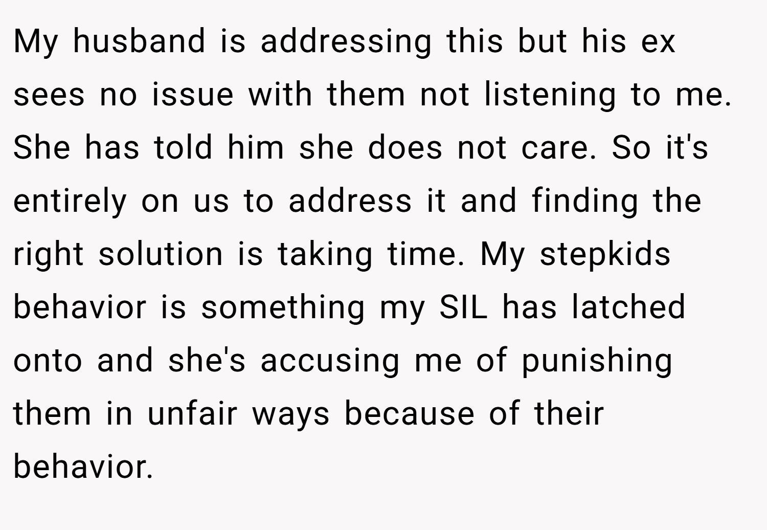My husband is addressing this but his ex sees no issue with them not listening to me. She has told him she does not care. So it's entirely on us to address it and finding the right solution is taking time. My stepkids behavior is something my SIL has latched onto and she's accusing me of punishing them in unfair ways because of their behavior.