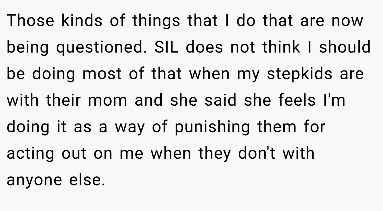 Those kinds of things that I do that are now being questioned. SIL does not think I should be doing most of that when my stepkids are with their mom and she said she feels I'm doing it as a way of punishing them for acting out on me when they don't with anyone else.