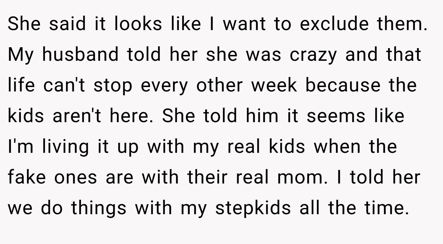 She said it looks like I want to exclude them. My husband told her she was crazy and that life can't stop every other week because the kids aren't here. She told him it seems like I'm living it up with my real kids when the fake ones are with their real mom. I told her we do things with my stepkids all the time.