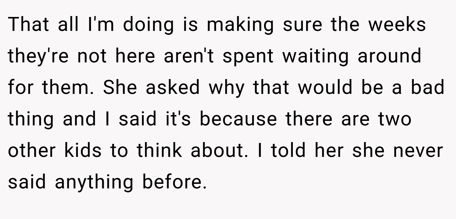 That all I'm doing is making sure the weeks they're not here aren't spent waiting around for them. She asked why that would be a bad thing and I said it's because there are two other kids to think about. I told her she never said anything before.