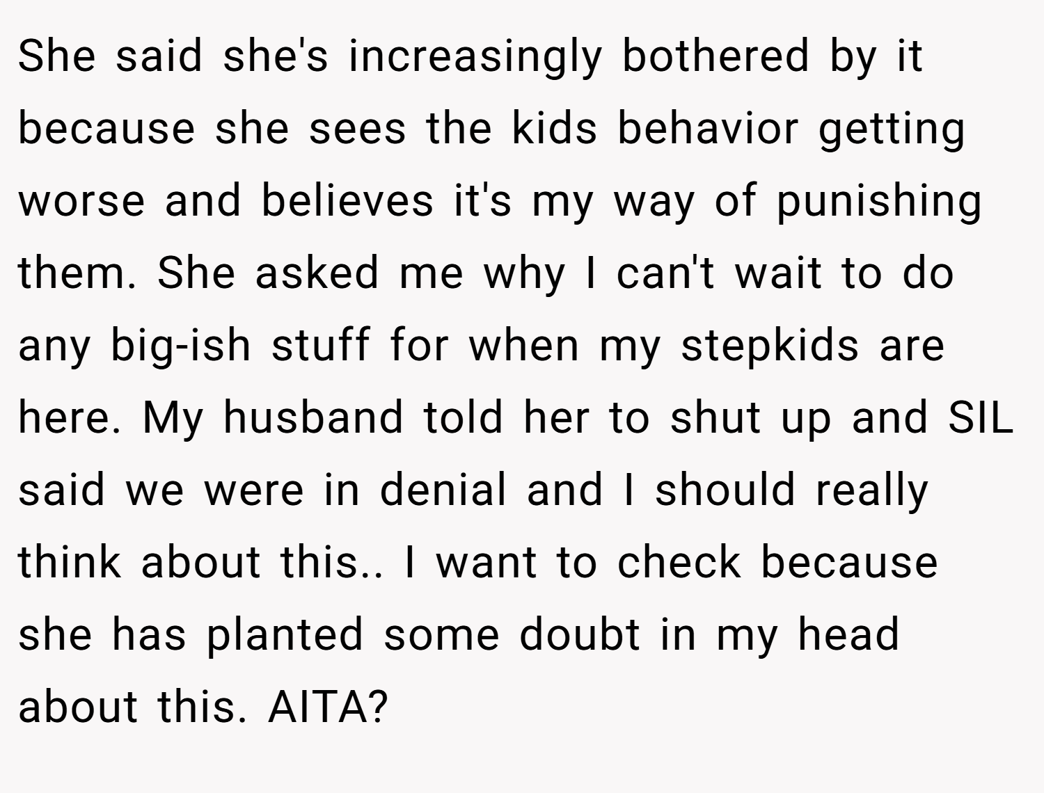 She said she's increasingly bothered by it because she sees the kids behavior getting worse and believes it's my way of punishing them. She asked me why I can't wait to do any big-ish stuff for when my stepkids are here. My husband told her to shut up and SIL said we were in denial and I should really think about this.. I want to check because she has planted some doubt in my head about this. AITA?