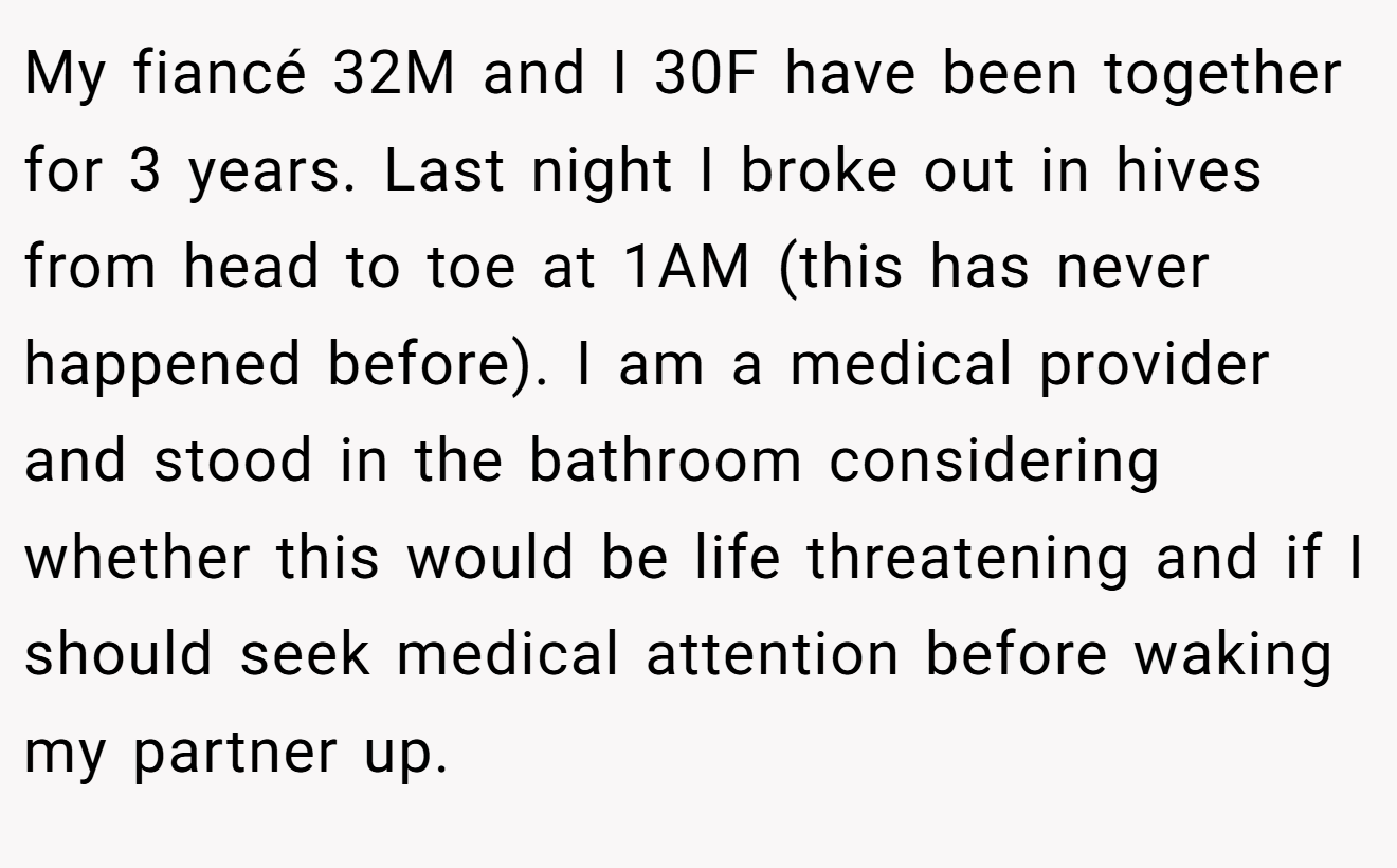 My fiancé 32M and I 30F have been together for 3 years. Last night I broke out in hives from head to toe at 1AM (this has never happened before). I am a medical provider and stood in the bathroom considering whether this would be life threatening and if I should seek medical attention before waking my partner up.