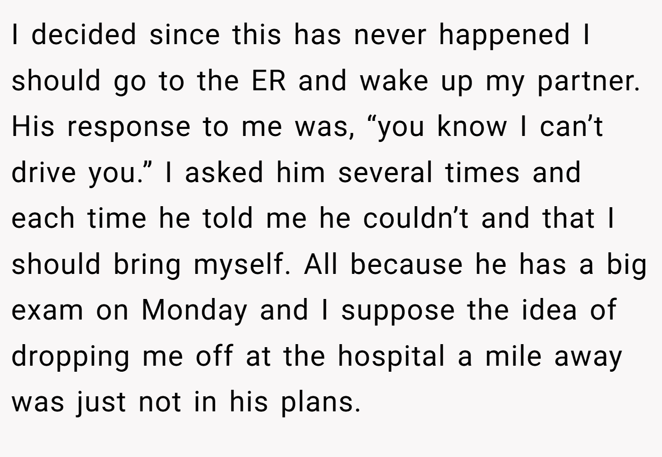 I decided since this has never happened I should go to the ER and wake up my partner. His response to me was, “you know I can’t drive you.” I asked him several times and each time he told me he couldn’t and that I should bring myself. All because he has a big exam on Monday and I suppose the idea of dropping me off at the hospital a mile away was just not in his plans.