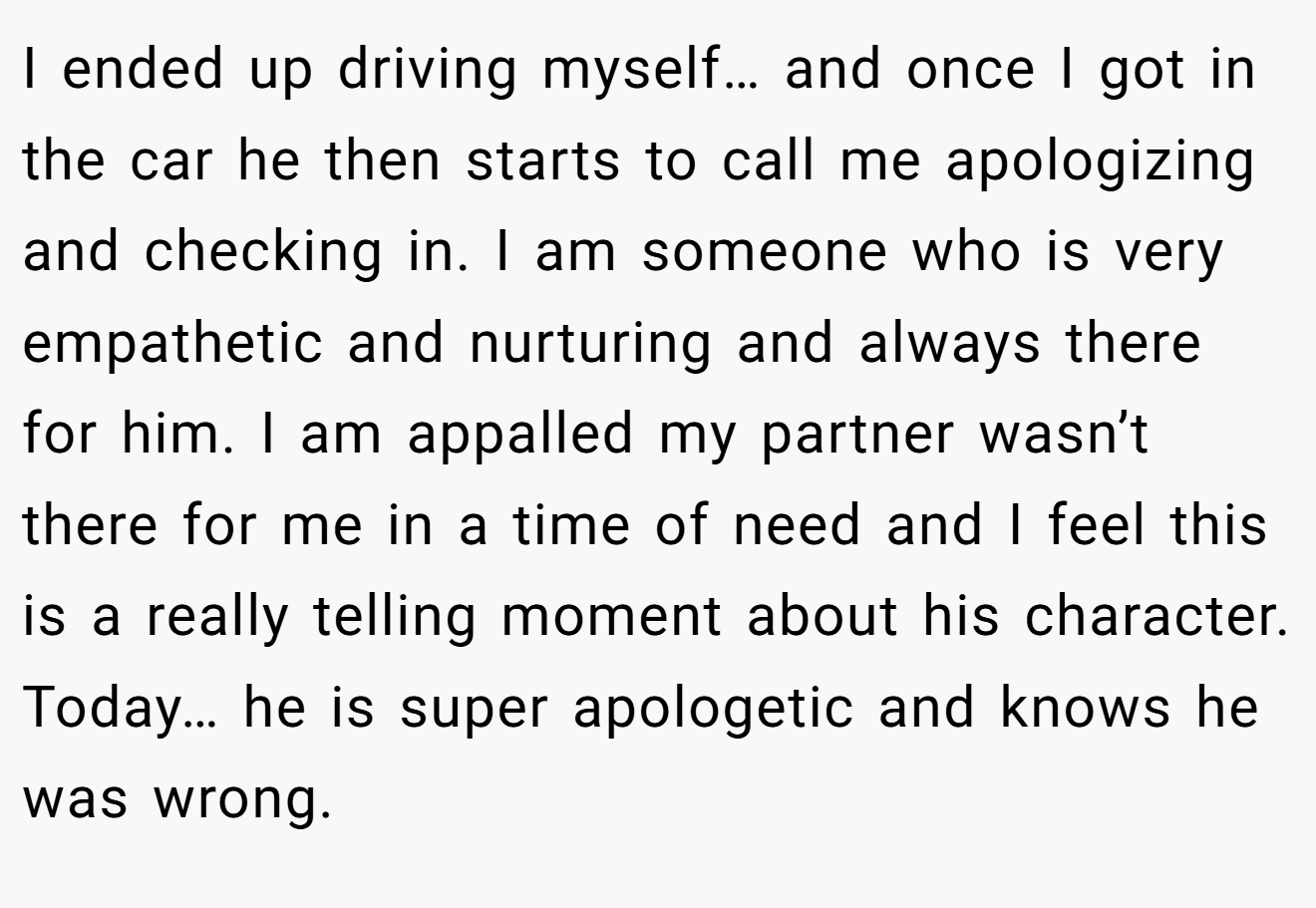 I ended up driving myself… and once I got in the car he then starts to call me apologizing and checking in. I am someone who is very empathetic and nurturing and always there for him. I am appalled my partner wasn’t there for me in a time of need and I feel this is a really telling moment about his character. Today… he is super apologetic and knows he was wrong.