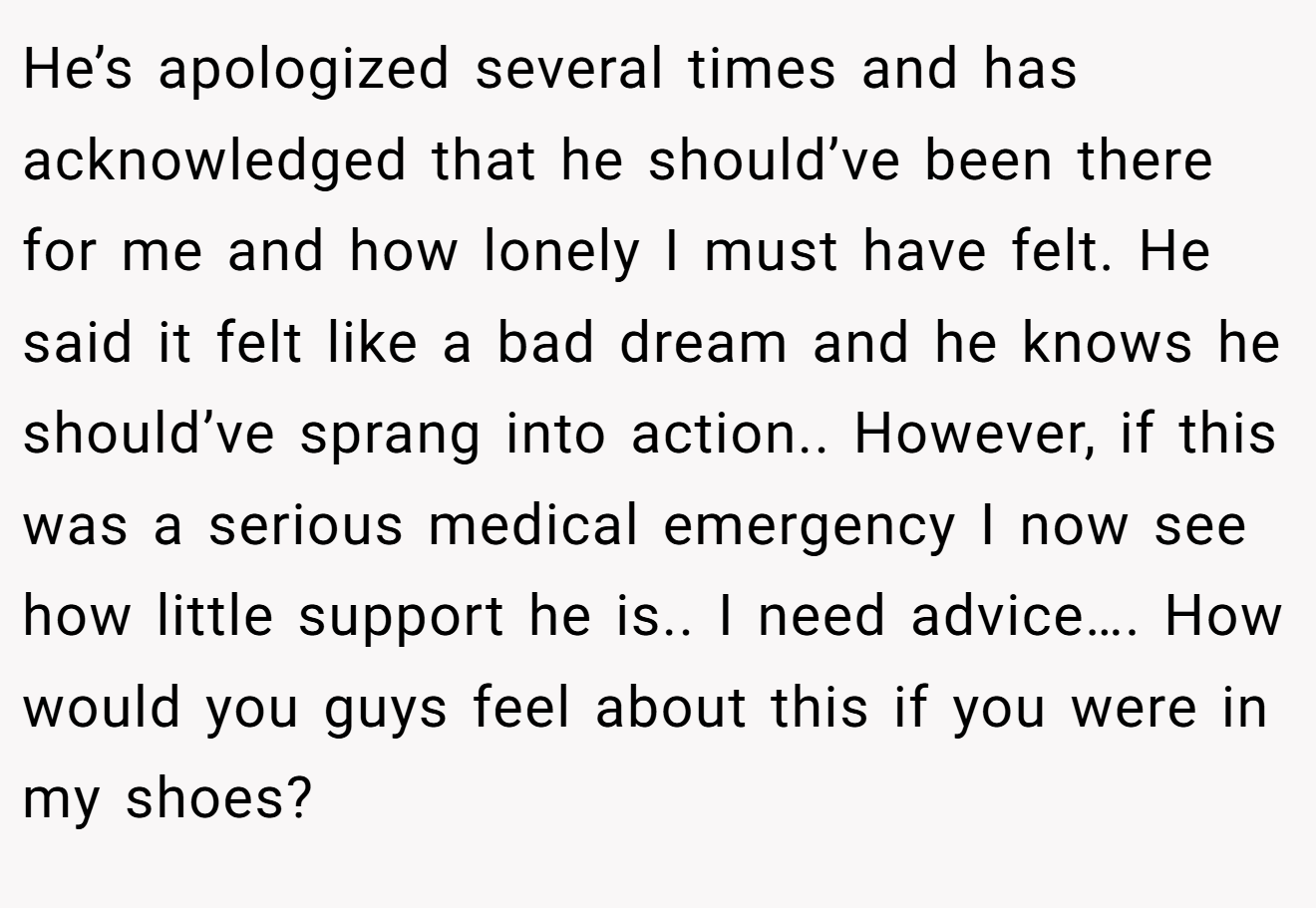 He’s apologized several times and has acknowledged that he should’ve been there for me and how lonely I must have felt. He said it felt like a bad dream and he knows he should’ve sprang into action.. However, if this was a serious medical emergency I now see how little support he is.. I need advice…. How would you guys feel about this if you were in my shoes?