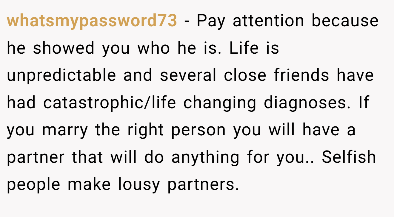 whatsmypassword73 − Pay attention because he showed you who he is. Life is unpredictable and several close friends have had catastrophic/life changing diagnoses. If you marry the right person you will have a partner that will do anything for you.. Selfish people make lousy partners.