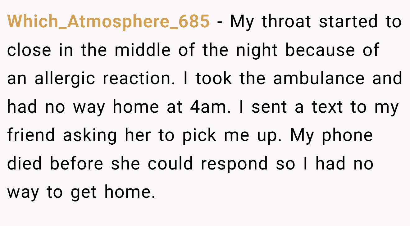 Which_Atmosphere_685 − My throat started to close in the middle of the night because of an allergic reaction. I took the ambulance and had no way home at 4am. I sent a text to my friend asking her to pick me up. My phone died before she could respond so I had no way to get home.