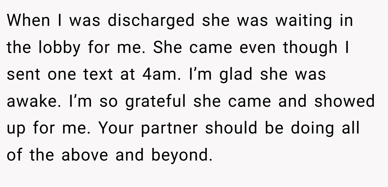 When I was discharged she was waiting in the lobby for me. She came even though I sent one text at 4am. I’m glad she was awake. I’m so grateful she came and showed up for me. Your partner should be doing all of the above and beyond.