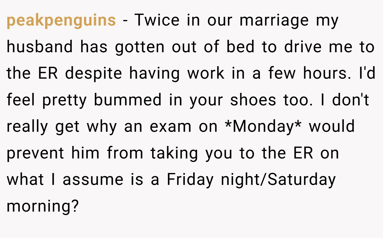 peakpenguins − Twice in our marriage my husband has gotten out of bed to drive me to the ER despite having work in a few hours. I'd feel pretty bummed in your shoes too. I don't really get why an exam on *Monday* would prevent him from taking you to the ER on what I assume is a Friday night/Saturday morning?