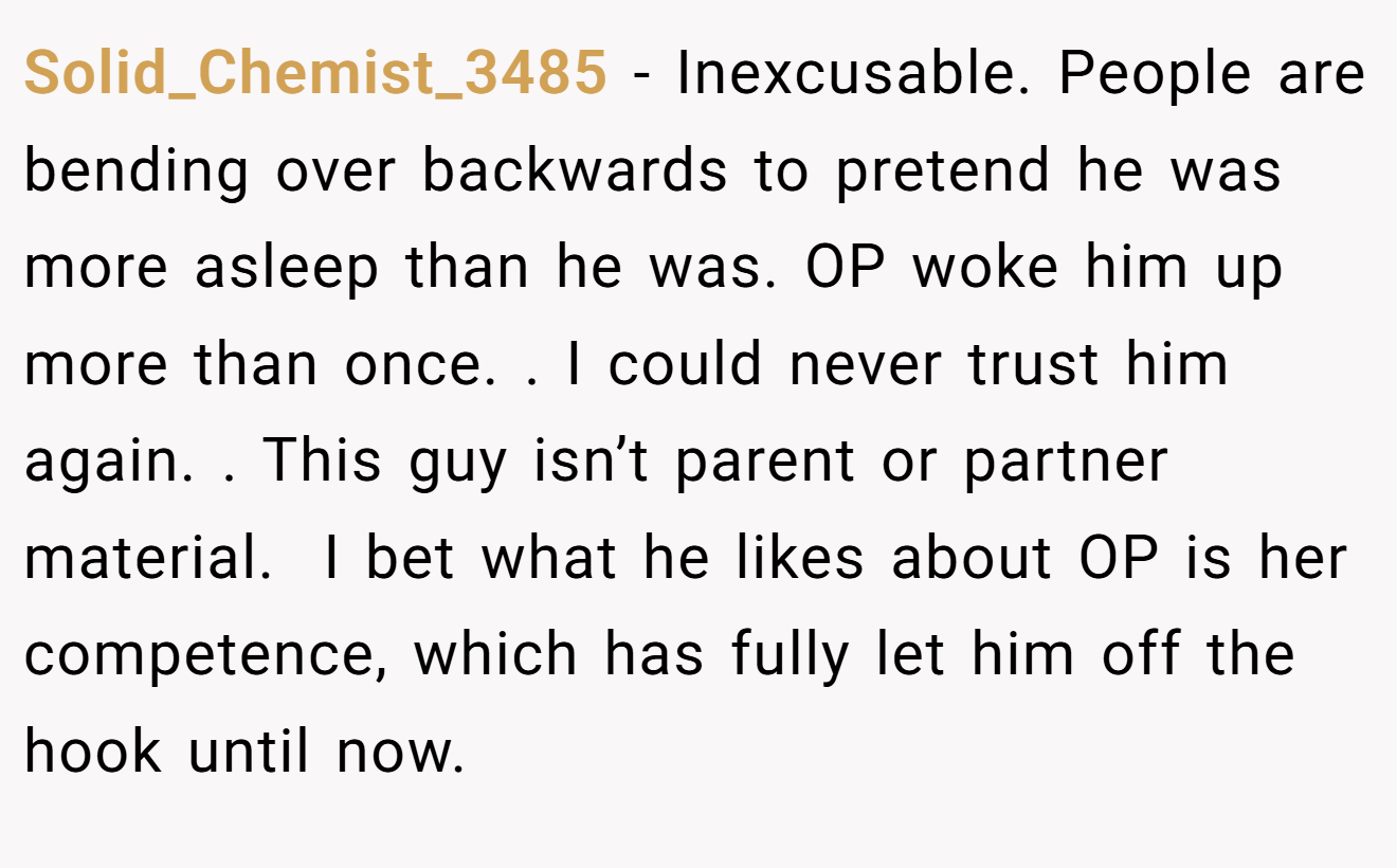 Solid_Chemist_3485 − Inexcusable. People are bending over backwards to pretend he was more asleep than he was. OP woke him up more than once. . I could never trust him again. . This guy isn’t parent or partner material.  I bet what he likes about OP is her competence, which has fully let him off the hook until now. 