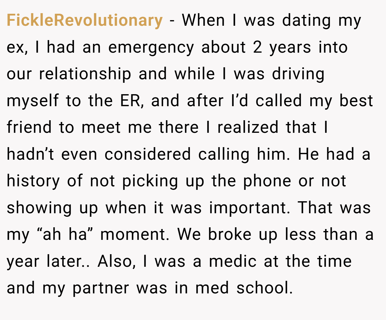 FickleRevolutionary − When I was dating my ex, I had an emergency about 2 years into our relationship and while I was driving myself to the ER, and after I’d called my best friend to meet me there I realized that I hadn’t even considered calling him. He had a history of not picking up the phone or not showing up when it was important. That was my “ah ha” moment. We broke up less than a year later.. Also, I was a medic at the time and my partner was in med school.