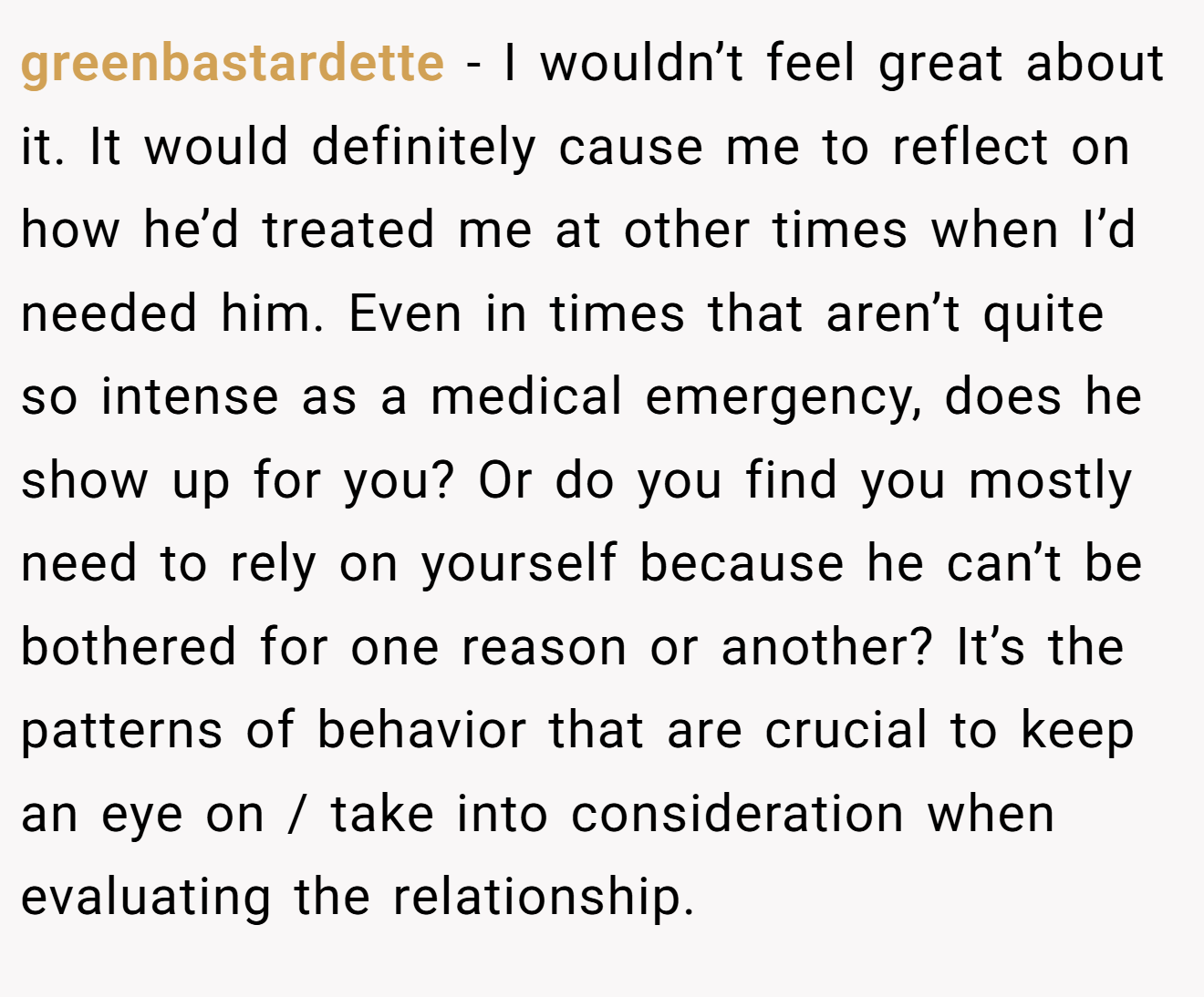 greenbastardette − I wouldn’t feel great about it. It would definitely cause me to reflect on how he’d treated me at other times when I’d needed him. Even in times that aren’t quite so intense as a medical emergency, does he show up for you? Or do you find you mostly need to rely on yourself because he can’t be bothered for one reason or another? It’s the patterns of behavior that are crucial to keep an eye on / take into consideration when evaluating the relationship.