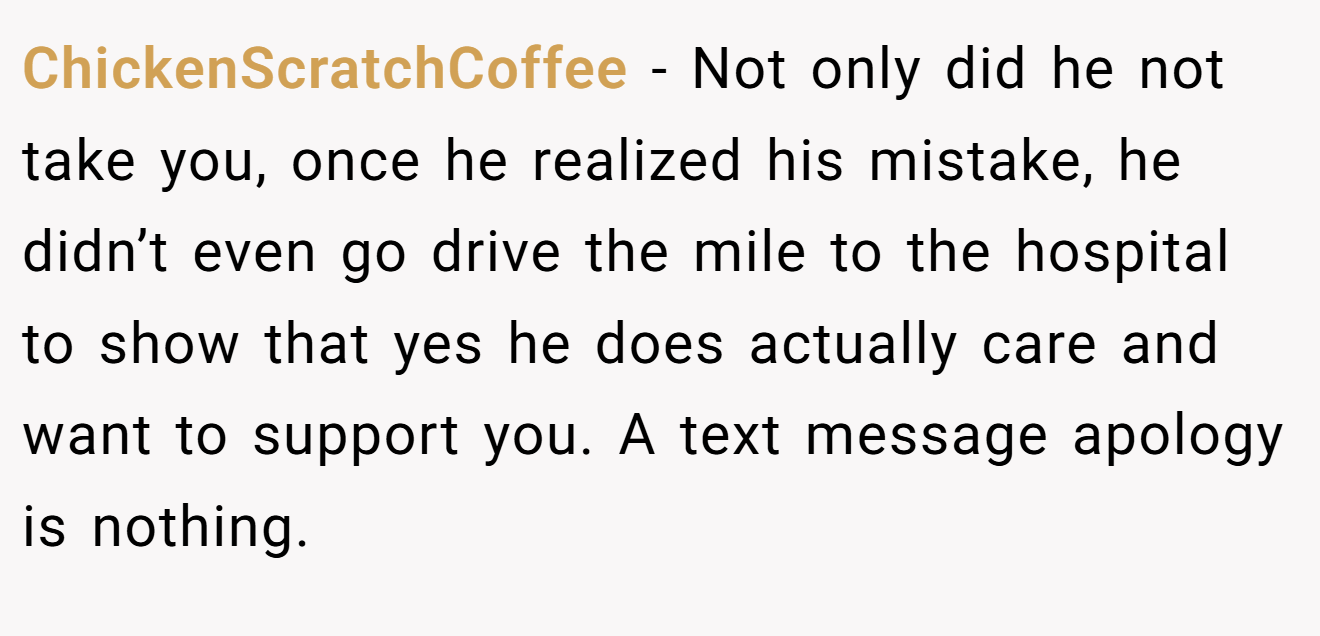 ChickenScratchCoffee − Not only did he not take you, once he realized his mistake, he didn’t even go drive the mile to the hospital to show that yes he does actually care and want to support you. A text message apology is nothing.