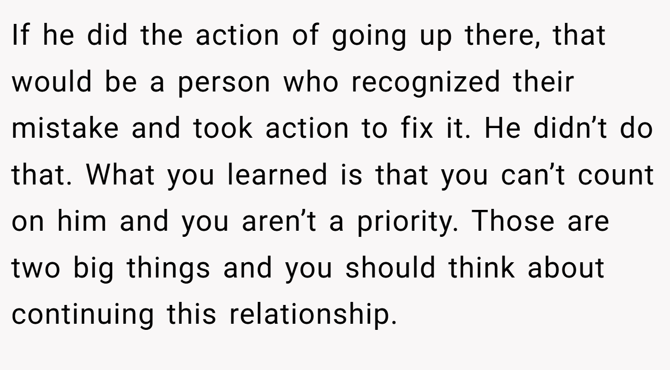 If he did the action of going up there, that would be a person who recognized their mistake and took action to fix it. He didn’t do that. What you learned is that you can’t count on him and you aren’t a priority. Those are two big things and you should think about continuing this relationship.