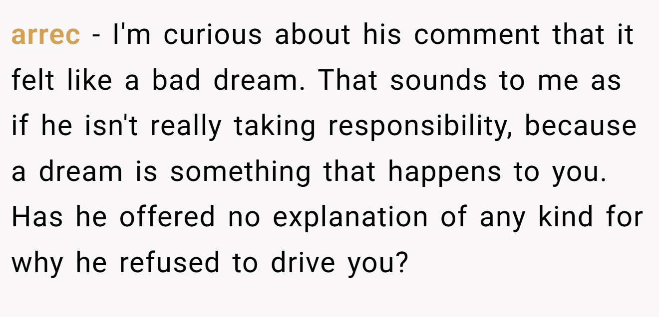 arrec − I'm curious about his comment that it felt like a bad dream. That sounds to me as if he isn't really taking responsibility, because a dream is something that happens to you. Has he offered no explanation of any kind for why he refused to drive you?