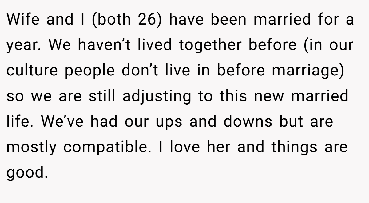 Wife and I (both 26) have been married for a year. We haven’t lived together before (in our culture people don’t live in before marriage) so we are still adjusting to this new married life. We’ve had our ups and downs but are mostly compatible. I love her and things are good.