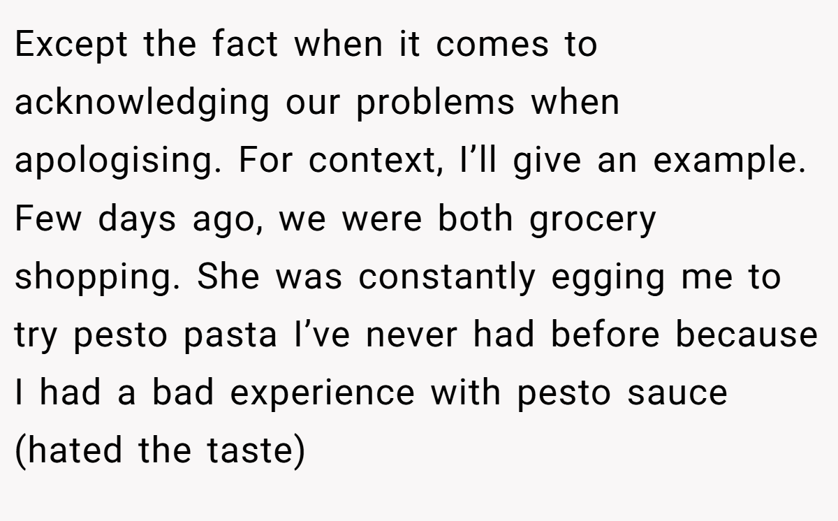 Except the fact when it comes to acknowledging our problems when apologising. For context, I’ll give an example. Few days ago, we were both grocery shopping. She was constantly egging me to try pesto pasta I’ve never had before because I had a bad experience with pesto sauce (hated the taste)