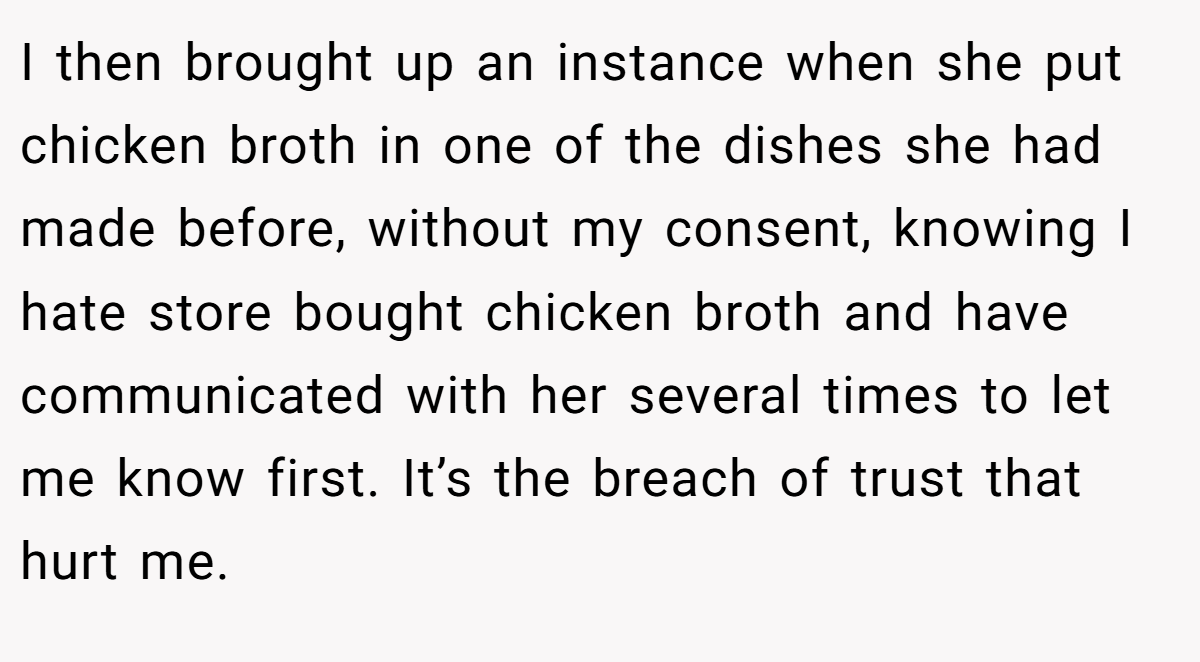 I then brought up an instance when she put chicken broth in one of the dishes she had made before, without my consent, knowing I hate store bought chicken broth and have communicated with her several times to let me know first. It’s the breach of trust that hurt me.