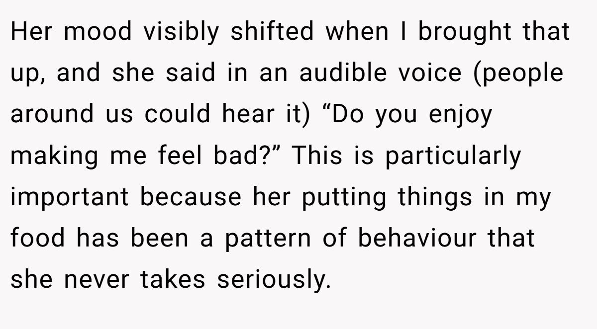 Her mood visibly shifted when I brought that up, and she said in an audible voice (people around us could hear it) “Do you enjoy making me feel bad?” This is particularly important because her putting things in my food has been a pattern of behaviour that she never takes seriously.