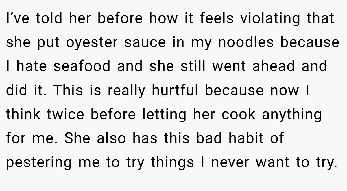 I’ve told her before how it feels violating that she put oyester sauce in my noodles because I hate seafood and she still went ahead and did it. This is really hurtful because now I think twice before letting her cook anything for me. She also has this bad habit of pestering me to try things I never want to try.