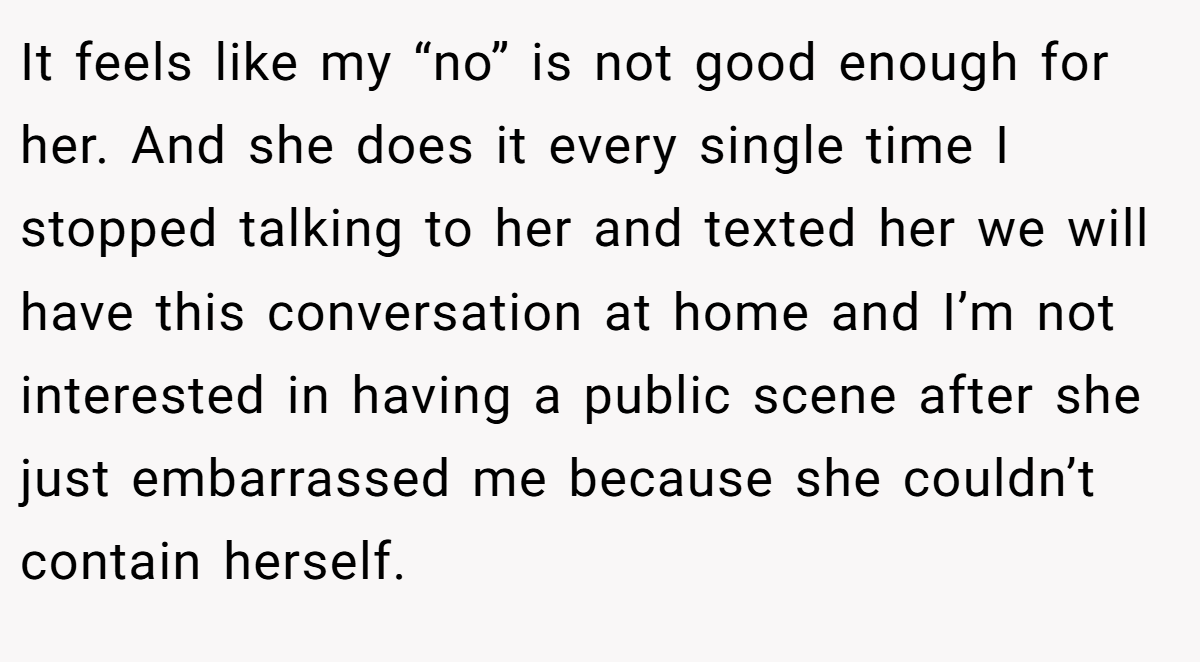 It feels like my “no” is not good enough for her. And she does it every single time I stopped talking to her and texted her we will have this conversation at home and I’m not interested in having a public scene after she just embarrassed me because she couldn’t contain herself.