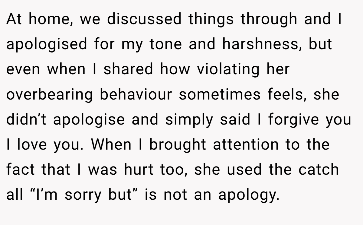 At home, we discussed things through and I apologised for my tone and harshness, but even when I shared how violating her overbearing behaviour sometimes feels, she didn’t apologise and simply said I forgive you I love you. When I brought attention to the fact that I was hurt too, she used the catch all “I’m sorry but” is not an apology.
