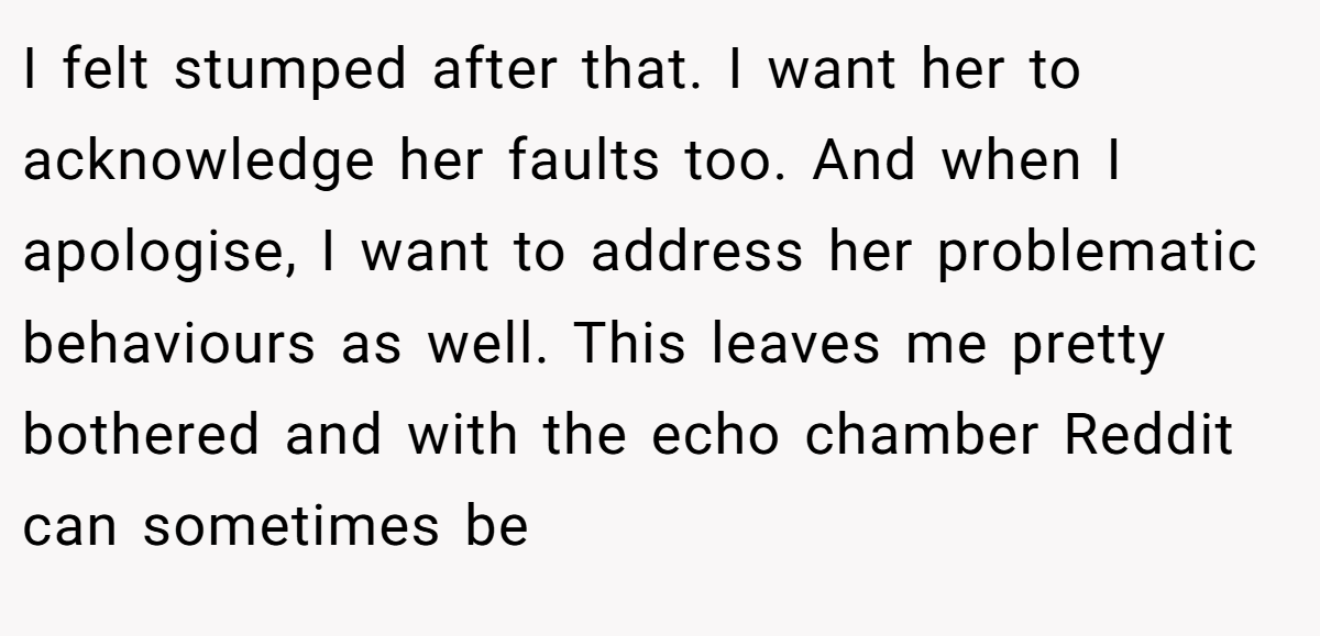 I felt stumped after that. I want her to acknowledge her faults too. And when I apologise, I want to address her problematic behaviours as well. This leaves me pretty bothered and with the echo chamber Reddit can sometimes be