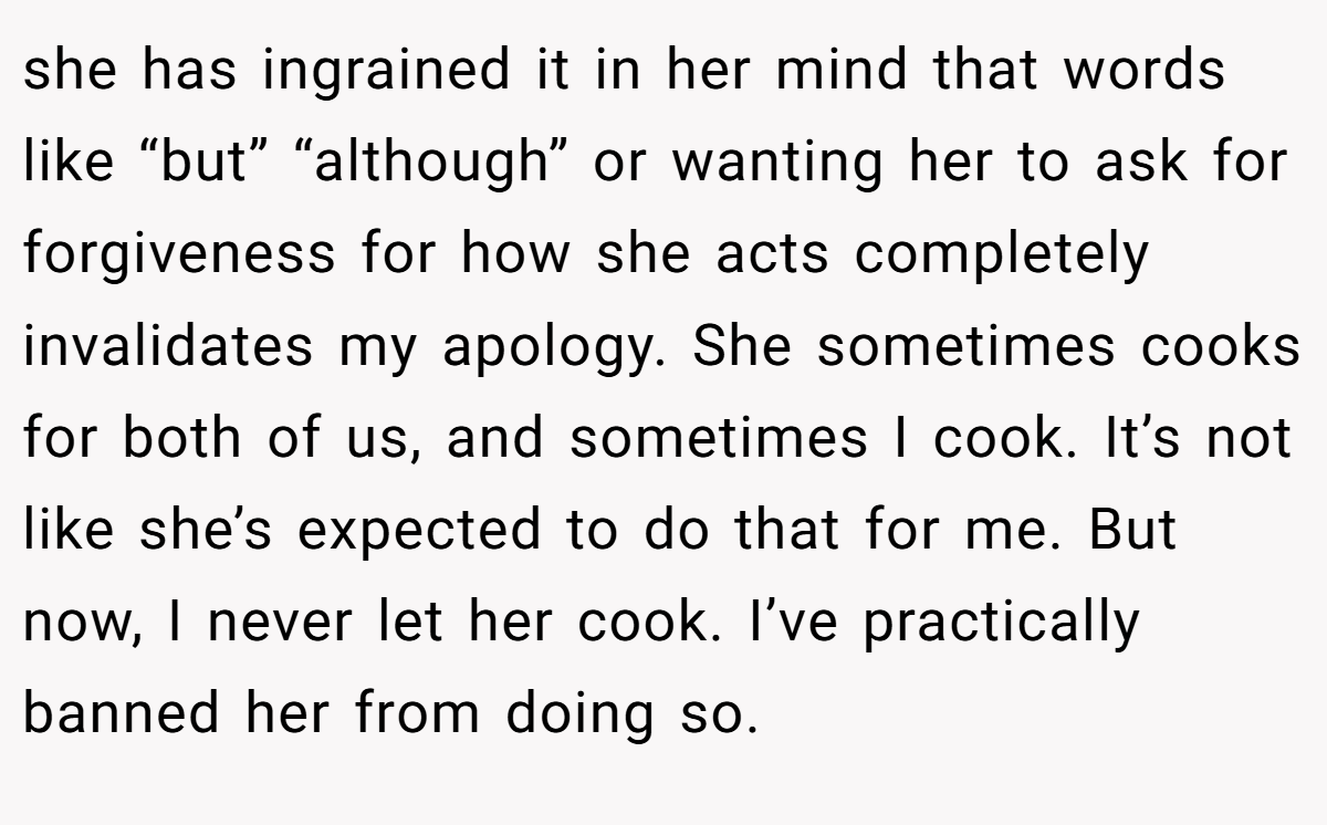 she has ingrained it in her mind that words like “but” “although” or wanting her to ask for forgiveness for how she acts completely invalidates my apology. She sometimes cooks for both of us, and sometimes I cook. It’s not like she’s expected to do that for me. But now, I never let her cook. I’ve practically banned her from doing so.